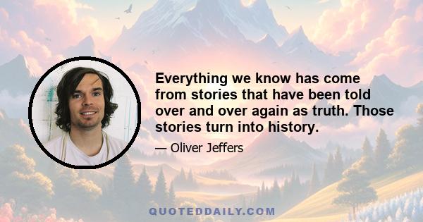 Everything we know has come from stories that have been told over and over again as truth. Those stories turn into history.