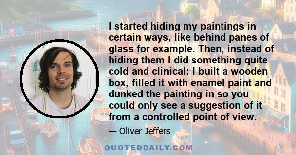 I started hiding my paintings in certain ways, like behind panes of glass for example. Then, instead of hiding them I did something quite cold and clinical: I built a wooden box, filled it with enamel paint and dunked