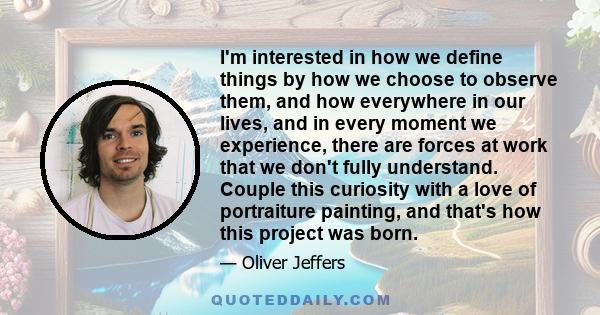 I'm interested in how we define things by how we choose to observe them, and how everywhere in our lives, and in every moment we experience, there are forces at work that we don't fully understand. Couple this curiosity 