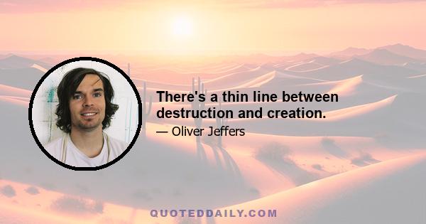 There's a thin line between destruction and creation.