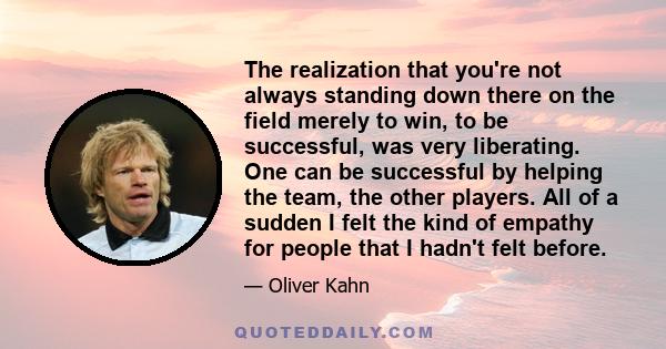 The realization that you're not always standing down there on the field merely to win, to be successful, was very liberating. One can be successful by helping the team, the other players. All of a sudden I felt the kind 