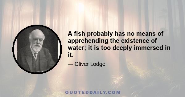 A fish probably has no means of apprehending the existence of water; it is too deeply immersed in it.