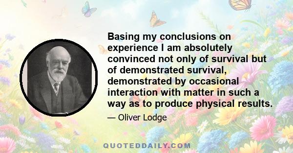 Basing my conclusions on experience I am absolutely convinced not only of survival but of demonstrated survival, demonstrated by occasional interaction with matter in such a way as to produce physical results.