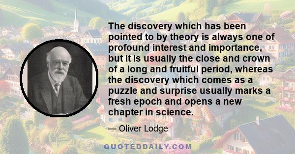 The discovery which has been pointed to by theory is always one of profound interest and importance, but it is usually the close and crown of a long and fruitful period, whereas the discovery which comes as a puzzle and 