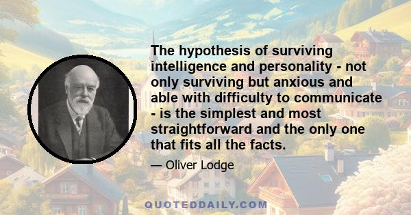 The hypothesis of surviving intelligence and personality - not only surviving but anxious and able with difficulty to communicate - is the simplest and most straightforward and the only one that fits all the facts.