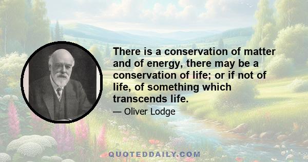 There is a conservation of matter and of energy, there may be a conservation of life; or if not of life, of something which transcends life.