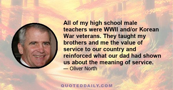 All of my high school male teachers were WWII and/or Korean War veterans. They taught my brothers and me the value of service to our country and reinforced what our dad had shown us about the meaning of service.