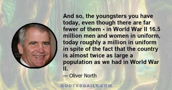 And so, the youngsters you have today, even though there are far fewer of them - in World War II 16.5 million men and women in uniform, today roughly a million in uniform in spite of the fact that the country is almost