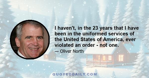 I haven't, in the 23 years that I have been in the uniformed services of the United States of America, ever violated an order - not one.