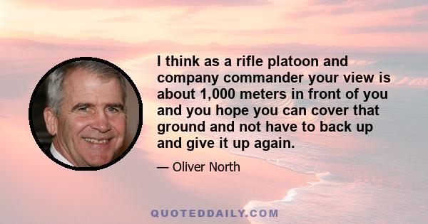 I think as a rifle platoon and company commander your view is about 1,000 meters in front of you and you hope you can cover that ground and not have to back up and give it up again.