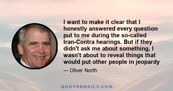 I want to make it clear that I honestly answered every question put to me during the so-called Iran-Contra hearings. But if they didn't ask me about something, I wasn't about to reveal things that would put other people 