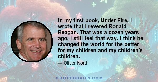 In my first book, Under Fire, I wrote that I revered Ronald Reagan. That was a dozen years ago. I still feel that way. I think he changed the world for the better for my children and my children's children.