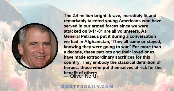 The 2.4 million bright, brave, incredibly fit and remarkably talented young Americans who have served in our armed forces since we were attacked on 9-11-01 are all volunteers. As General Petraeus put it during a