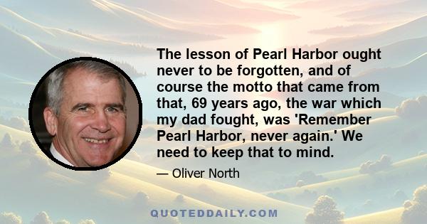 The lesson of Pearl Harbor ought never to be forgotten, and of course the motto that came from that, 69 years ago, the war which my dad fought, was 'Remember Pearl Harbor, never again.' We need to keep that to mind.