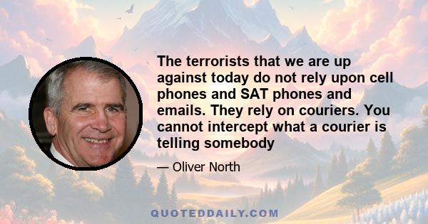 The terrorists that we are up against today do not rely upon cell phones and SAT phones and emails. They rely on couriers. You cannot intercept what a courier is telling somebody