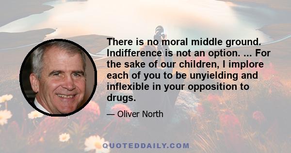 There is no moral middle ground. Indifference is not an option. ... For the sake of our children, I implore each of you to be unyielding and inflexible in your opposition to drugs.