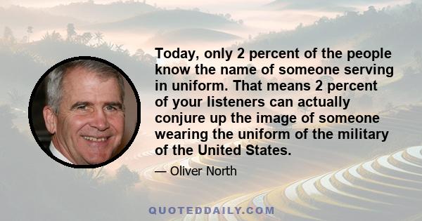 Today, only 2 percent of the people know the name of someone serving in uniform. That means 2 percent of your listeners can actually conjure up the image of someone wearing the uniform of the military of the United