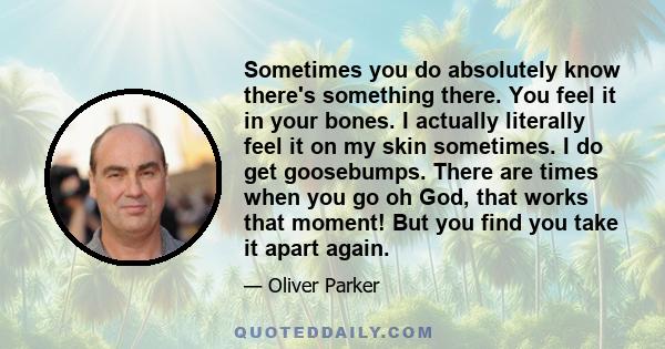 Sometimes you do absolutely know there's something there. You feel it in your bones. I actually literally feel it on my skin sometimes. I do get goosebumps. There are times when you go oh God, that works that moment!