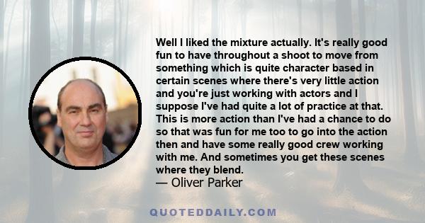 Well I liked the mixture actually. It's really good fun to have throughout a shoot to move from something which is quite character based in certain scenes where there's very little action and you're just working with