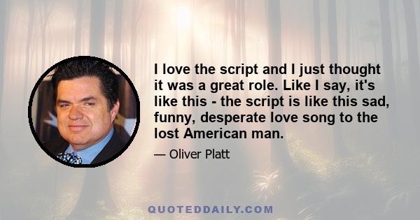 I love the script and I just thought it was a great role. Like I say, it's like this - the script is like this sad, funny, desperate love song to the lost American man.