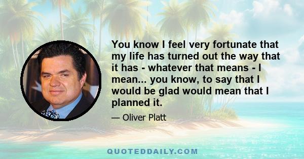 You know I feel very fortunate that my life has turned out the way that it has - whatever that means - I mean... you know, to say that I would be glad would mean that I planned it.