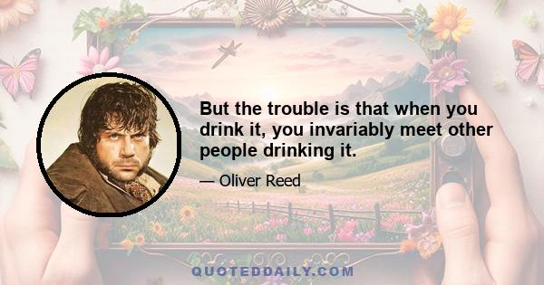 But the trouble is that when you drink it, you invariably meet other people drinking it.