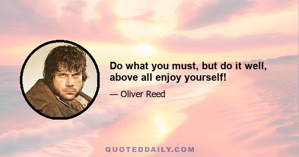 Do what you must, but do it well, above all enjoy yourself!