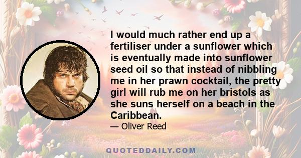 I would much rather end up a fertiliser under a sunflower which is eventually made into sunflower seed oil so that instead of nibbling me in her prawn cocktail, the pretty girl will rub me on her bristols as she suns