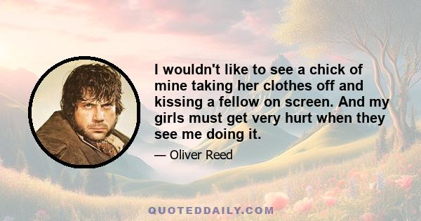 I wouldn't like to see a chick of mine taking her clothes off and kissing a fellow on screen. And my girls must get very hurt when they see me doing it.