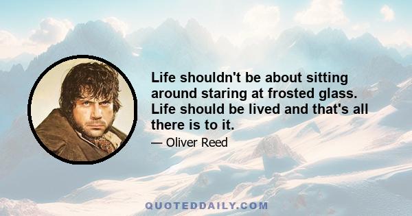 Life shouldn't be about sitting around staring at frosted glass. Life should be lived and that's all there is to it.