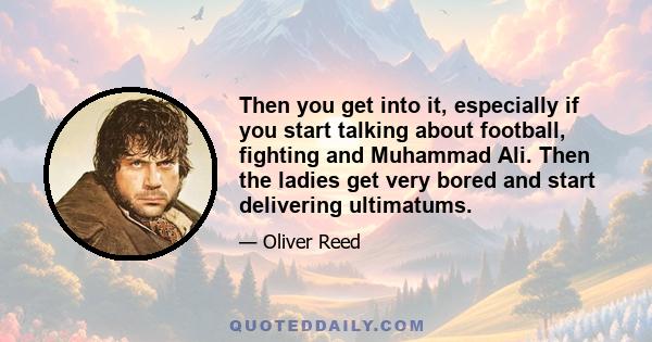 Then you get into it, especially if you start talking about football, fighting and Muhammad Ali. Then the ladies get very bored and start delivering ultimatums.