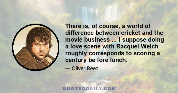 There is, of course, a world of difference between cricket and the movie business ... I suppose doing a love scene with Racquel Welch roughly corresponds to scoring a century be fore lunch.