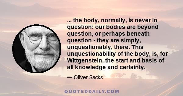 ... the body, normally, is never in question: our bodies are beyond question, or perhaps beneath question - they are simply, unquestionably, there. This unquestionability of the body, is, for Wittgenstein, the start and 