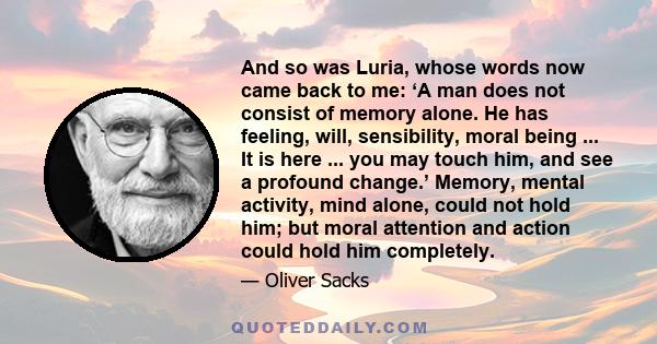 And so was Luria, whose words now came back to me: ‘A man does not consist of memory alone. He has feeling, will, sensibility, moral being ... It is here ... you may touch him, and see a profound change.’ Memory, mental 