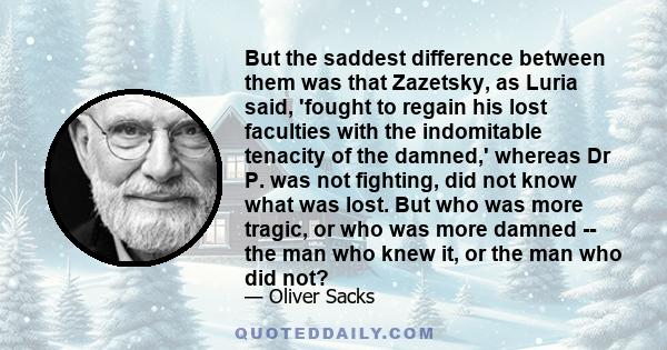 But the saddest difference between them was that Zazetsky, as Luria said, 'fought to regain his lost faculties with the indomitable tenacity of the damned,' whereas Dr P. was not fighting, did not know what was lost.