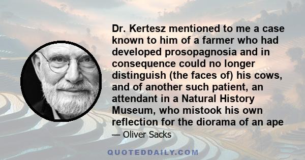 Dr. Kertesz mentioned to me a case known to him of a farmer who had developed prosopagnosia and in consequence could no longer distinguish (the faces of) his cows, and of another such patient, an attendant in a Natural