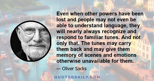 Even when other powers have been lost and people may not even be able to understand language, they will nearly always recognize and respond to familiar tunes. And not only that. The tunes may carry them back and may