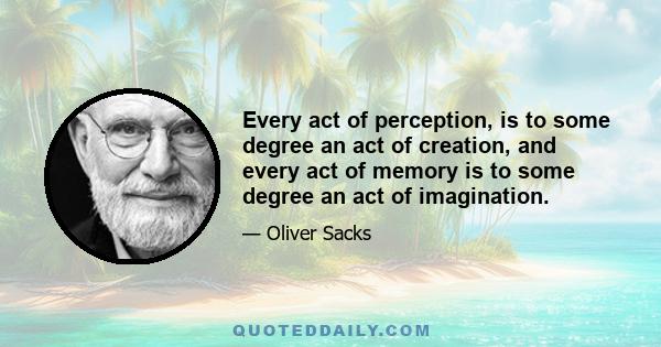 Every act of perception, is to some degree an act of creation, and every act of memory is to some degree an act of imagination.