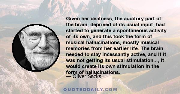 Given her deafness, the auditory part of the brain, deprived of its usual input, had started to generate a spontaneous activity of its own, and this took the form of musical hallucinations, mostly musical memories from