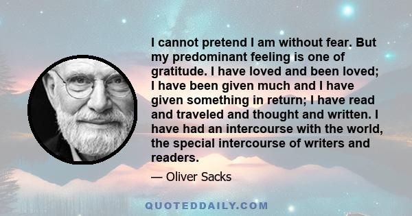 I cannot pretend I am without fear. But my predominant feeling is one of gratitude. I have loved and been loved; I have been given much and I have given something in return; I have read and traveled and thought and