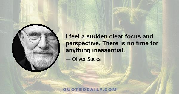 I feel a sudden clear focus and perspective. There is no time for anything inessential.