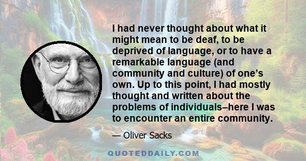 I had never thought about what it might mean to be deaf, to be deprived of language, or to have a remarkable language (and community and culture) of one’s own. Up to this point, I had mostly thought and written about