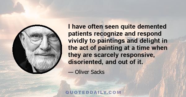 I have often seen quite demented patients recognize and respond vividly to paintings and delight in the act of painting at a time when they are scarcely responsive, disoriented, and out of it.