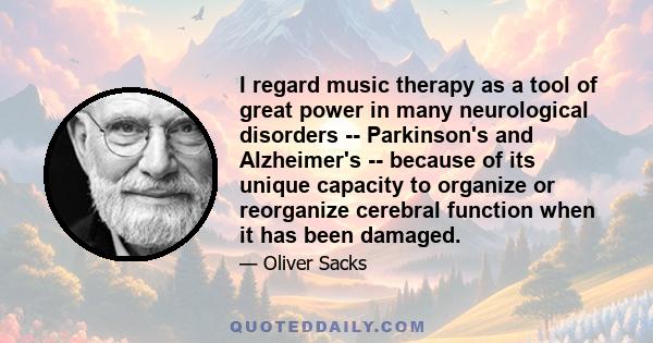 I regard music therapy as a tool of great power in many neurological disorders -- Parkinson's and Alzheimer's -- because of its unique capacity to organize or reorganize cerebral function when it has been damaged.