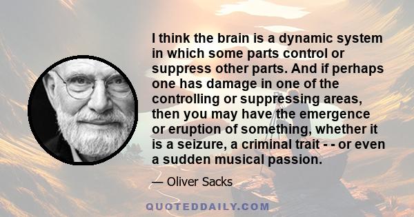 I think the brain is a dynamic system in which some parts control or suppress other parts. And if perhaps one has damage in one of the controlling or suppressing areas, then you may have the emergence or eruption of