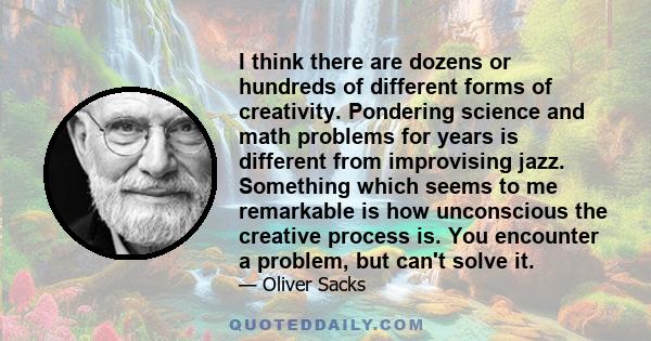 I think there are dozens or hundreds of different forms of creativity. Pondering science and math problems for years is different from improvising jazz. Something which seems to me remarkable is how unconscious the