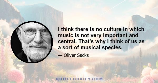 I think there is no culture in which music is not very important and central. That's why I think of us as a sort of musical species.