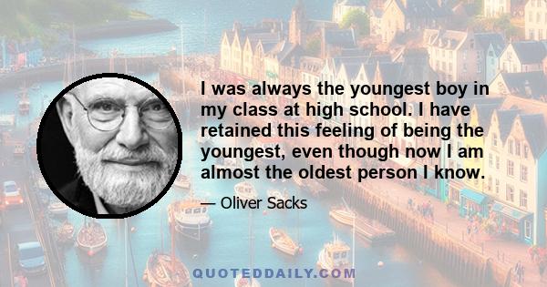 I was always the youngest boy in my class at high school. I have retained this feeling of being the youngest, even though now I am almost the oldest person I know.