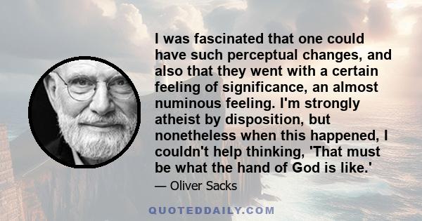 I was fascinated that one could have such perceptual changes, and also that they went with a certain feeling of significance, an almost numinous feeling. I'm strongly atheist by disposition, but nonetheless when this