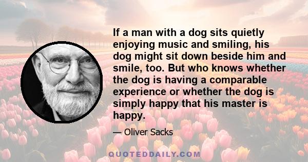 If a man with a dog sits quietly enjoying music and smiling, his dog might sit down beside him and smile, too. But who knows whether the dog is having a comparable experience or whether the dog is simply happy that his